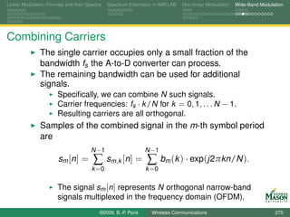 Linear Modulation Formats and their Spectra   Spectrum Estimation in MATLAB   Non-linear Modulation   Wide-Band Modulation




Combining Carriers
               The single carrier occupies only a small fraction of the
               bandwidth fs the A-to-D converter can process.
               The remaining bandwidth can be used for additional
               signals.
                       Speciﬁcally, we can combine N such signals.
                       Carrier frequencies: fs · k /N for k = 0, 1, . . . N − 1.
                       Resulting carriers are all orthogonal.
               Samples of the combined signal in the m-th symbol period
               are
                                      N −1                     N −1
                       sm [ n ] =      ∑      sm,k [n] =       ∑      bm (k ) · exp(j2πkn/N ).
                                      k =0                     k =0

                       The signal sm [n] represents N orthogonal narrow-band
                       signals multiplexed in the frequency domain (OFDM).
                                          ©2009, B.-P. Paris    Wireless Communications                               270
 