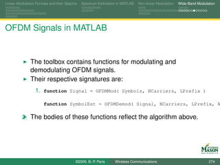 Linear Modulation Formats and their Spectra   Spectrum Estimation in MATLAB   Non-linear Modulation   Wide-Band Modulation




OFDM Signals in MATLAB


               The toolbox contains functions for modulating and
               demodulating OFDM signals.
               Their respective signatures are:
                  1. function Signal = OFDMMod( Symbols, NCarriers, LPrefix )

                       function SymbolEst = OFDMDemod( Signal, NCarriers, LPrefix, N

          2. The bodies of these functions reﬂect the algorithm above.




                                          ©2009, B.-P. Paris    Wireless Communications                               274
 