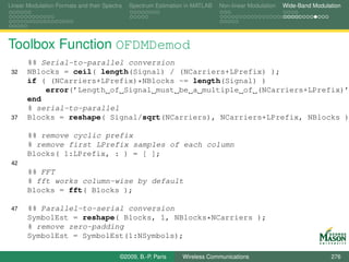 Linear Modulation Formats and their Spectra   Spectrum Estimation in MATLAB   Non-linear Modulation   Wide-Band Modulation




Toolbox Function OFDMDemod
       %% Serial-to-parallel conversion
 32    NBlocks = ceil( length(Signal) / (NCarriers+LPrefix) );
       if ( (NCarriers+LPrefix)*NBlocks ~= length(Signal) )
           error(’Length of Signal must be a multiple of (NCarriers+LPrefix)’
       end
       % serial-to-parallel
 37    Blocks = reshape( Signal/sqrt(NCarriers), NCarriers+LPrefix, NBlocks )

       %% remove cyclic prefix
       % remove first LPrefix samples of each column
       Blocks( 1:LPrefix, : ) = [ ];
 42
       %% FFT
       % fft works column-wise by default
       Blocks = fft( Blocks );

 47    %% Parallel-to-serial conversion
       SymbolEst = reshape( Blocks, 1, NBlocks*NCarriers );
       % remove zero-padding
       SymbolEst = SymbolEst(1:NSymbols);

                                          ©2009, B.-P. Paris    Wireless Communications                               276
 