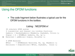 Linear Modulation Formats and their Spectra    Spectrum Estimation in MATLAB   Non-linear Modulation   Wide-Band Modulation




Using the OFDM functions

               The code fragment below illustrates a typical use for the
               OFDM functions in the toolbox.

                                              Listing : ’MCOFDM.m’
       %% simulate OFDM system
       % transmitter and channel via toolbox functions
       Symbols = RandomSymbols( NSymbols, Alphabet, Priors );
       Signal = A * OFDMMod( Symbols, Nc, Lp );
 39    Received = addNoise( Signal, NoiseVar );

       % OFDM Receiver
       MFOut     = OFDMDemod( Received, Nc, Lp, NSymbols );
       Decisions = SimpleSlicer( MFOut, Alphabet, Scale );




                                          ©2009, B.-P. Paris     Wireless Communications                               277
 