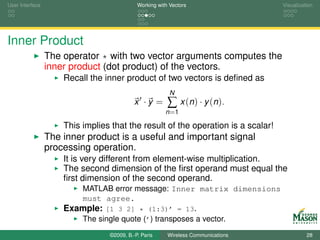 User Interface                              Working with Vectors                  Visualization




Inner Product
                 The operator * with two vector arguments computes the
                 inner product (dot product) of the vectors.
                     Recall the inner product of two vectors is deﬁned as
                                                         N
                                           x ·y =       ∑ x (n ) · y (n ).
                                                       n =1

                     This implies that the result of the operation is a scalar!
                 The inner product is a useful and important signal
                 processing operation.
                     It is very different from element-wise multiplication.
                     The second dimension of the ﬁrst operand must equal the
                     ﬁrst dimension of the second operand.
                          MATLAB error message: Inner matrix dimensions
                          must agree.
                     Example: [1 3 2] * (1:3)’ = 13.
                          The single quote (’) transposes a vector.
                                 ©2009, B.-P. Paris     Wireless Communications             28
 