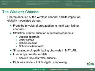 Pathloss and Link Budget    From Physical Propagation to Multi-Path Fading      Statistical Characterization of Channels




The Wireless Channel
       Characterization of the wireless channel and its impact on
       digitally modulated signals.
              From the physics of propagation to multi-path fading
              channels.
              Statistical characterization of wireless channels:
                      Doppler spectrum,
                      Delay spread
                      Coherence time
                      Coherence bandwidth
              Simulating multi-path, fading channels in MATLAB.
              Lumped-parameter models:
                      discrete-time equivalent channel.
              Path loss models, link budgets, shadowing.

                                    ©2009, B.-P. Paris      Wireless Communications                                 281
 