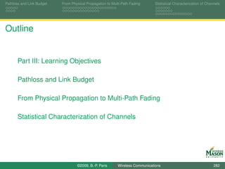 Pathloss and Link Budget   From Physical Propagation to Multi-Path Fading      Statistical Characterization of Channels




Outline


       Part III: Learning Objectives

       Pathloss and Link Budget

       From Physical Propagation to Multi-Path Fading

       Statistical Characterization of Channels




                                   ©2009, B.-P. Paris      Wireless Communications                                 282
 