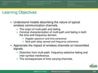 Pathloss and Link Budget    From Physical Propagation to Multi-Path Fading      Statistical Characterization of Channels




Learning Objectives

              Understand models describing the nature of typical
              wireless communication channels.
                      The origin of multi-path and fading.
                      Concise characterization of multi-path and fading in both
                      the time and frequency domain.
                           Doppler spectrum and time-coherence
                           Multi-path delay spread and frequency coherence
              Appreciate the impact of wireless channels on transmitted
              signals.
                      Distortion from multi-path: frequency-selective fading and
                      inter-symbol interference.
                      The consequences of time-varying channels.



                                    ©2009, B.-P. Paris      Wireless Communications                                 283
 