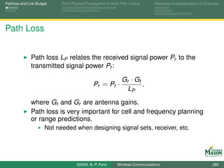Pathloss and Link Budget    From Physical Propagation to Multi-Path Fading      Statistical Characterization of Channels




Path Loss


              Path loss LP relates the received signal power Pr to the
              transmitted signal power Pt :

                                                               Gr · Gt
                                              Pr = Pt ·                ,
                                                                 LP

              where Gt and Gr are antenna gains.
              Path loss is very important for cell and frequency planning
              or range predictions.
                      Not needed when designing signal sets, receiver, etc.




                                    ©2009, B.-P. Paris      Wireless Communications                                 285
 