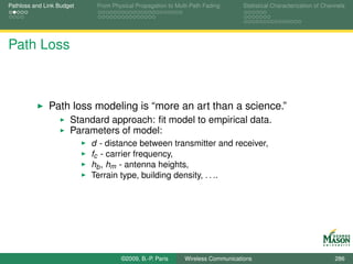 Pathloss and Link Budget    From Physical Propagation to Multi-Path Fading      Statistical Characterization of Channels




Path Loss



              Path loss modeling is “more an art than a science.”
                      Standard approach: ﬁt model to empirical data.
                      Parameters of model:
                           d - distance between transmitter and receiver,
                           fc - carrier frequency,
                           hb , hm - antenna heights,
                           Terrain type, building density, . . ..




                                    ©2009, B.-P. Paris      Wireless Communications                                 286
 