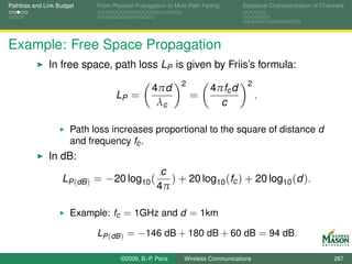 Pathloss and Link Budget    From Physical Propagation to Multi-Path Fading      Statistical Characterization of Channels




Example: Free Space Propagation
              In free space, path loss LP is given by Friis’s formula:
                                                           2                      2
                                                4πd                   4πfc d
                                   LP =                        =                      .
                                                 λc                     c

                      Path loss increases proportional to the square of distance d
                      and frequency fc .
              In dB:
                                                   c
                   LP (dB ) = −20 log10 (            ) + 20 log10 (fc ) + 20 log10 (d ).
                                                  4π

                      Example: fc = 1GHz and d = 1km

                            LP (dB ) = −146 dB + 180 dB + 60 dB = 94 dB.

                                    ©2009, B.-P. Paris      Wireless Communications                                 287
 