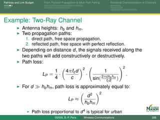 Pathloss and Link Budget     From Physical Propagation to Multi-Path Fading       Statistical Characterization of Channels




Example: Two-Ray Channel
              Antenna heights: hb and hm .
              Two propagation paths:
                 1. direct path, free space propagation,
                 2. reﬂected path, free space with perfect reﬂection.
              Depending on distance d, the signals received along the
              two paths will add constructively or destructively.
              Path loss:
                                                             2                               2
                                1             4πfc d                          1
                            LP = ·                               ·                               .
                                4               c                    sin( 2πchd hm )
                                                                            fc
                                                                               b


              For d        hb hm , path loss is approximately equal to:
                                                                          2
                                                               d2
                                                LP ≈
                                                              hb hm
                      Path loss proportional to d 4 is typical for urban
                      environment.©2009, B.-P. Paris Wireless Communications                                          288
 