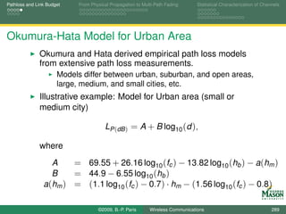 Pathloss and Link Budget    From Physical Propagation to Multi-Path Fading      Statistical Characterization of Channels




Okumura-Hata Model for Urban Area
              Okumura and Hata derived empirical path loss models
              from extensive path loss measurements.
                      Models differ between urban, suburban, and open areas,
                      large, medium, and small cities, etc.
              Illustrative example: Model for Urban area (small or
              medium city)

                                        LP (dB ) = A + B log10 (d ),

              where
                  A    = 69.55 + 26.16 log10 (fc ) − 13.82 log10 (hb ) − a(hm )
                  B    = 44.9 − 6.55 log10 (hb )
                a(hm ) = (1.1 log10 (fc ) − 0.7) · hm − (1.56 log10 (fc ) − 0.8)

                                    ©2009, B.-P. Paris      Wireless Communications                                 289
 