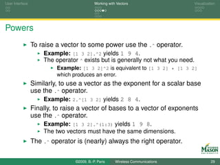 User Interface                              Working with Vectors                  Visualization




Powers
                 To raise a vector to some power use the .^ operator.
                     Example: [1 3 2].^2 yields 1 9 4.
                     The operator ^ exists but is generally not what you need.
                          Example: [1 3 2]^2 is equivalent to [1 3 2] * [1 3 2]
                          which produces an error.
                 Similarly, to use a vector as the exponent for a scalar base
                 use the .^ operator.
                     Example: 2.^[1 3 2] yields 2 8 4.
                 Finally, to raise a vector of bases to a vector of exponents
                 use the .^ operator.
                     Example: [1 3 2].^(1:3) yields 1 9 8.
                     The two vectors must have the same dimensions.
                 The .^ operator is (nearly) always the right operator.

                                 ©2009, B.-P. Paris     Wireless Communications             29
 