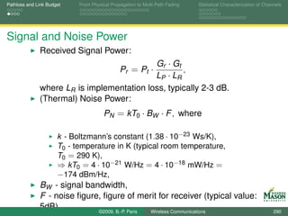 Pathloss and Link Budget    From Physical Propagation to Multi-Path Fading   Statistical Characterization of Channels




Signal and Noise Power
              Received Signal Power:
                                           Gr · Gt
                                              Pr = Pt ·
                                                   ,
                                           LP · LR
              where LR is implementation loss, typically 2-3 dB.
              (Thermal) Noise Power:
                                       PN = kT0 · BW · F , where

                      k - Boltzmann’s constant (1.38 · 10−23 Ws/K),
                      T0 - temperature in K (typical room temperature,
                      T0 = 290 K),
                      ⇒ kT0 = 4 · 10−21 W/Hz = 4 · 10−18 mW/Hz =
                      −174 dBm/Hz,
              BW - signal bandwidth,
              F - noise ﬁgure, ﬁgure of merit for receiver (typical value:
              5dB).          ©2009, B.-P. Paris Wireless Communications                                          290
 