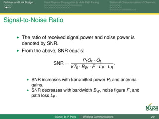 Pathloss and Link Budget    From Physical Propagation to Multi-Path Fading      Statistical Characterization of Channels




Signal-to-Noise Ratio

              The ratio of received signal power and noise power is
              denoted by SNR.
              From the above, SNR equals:

                                                        Pt Gr · Gt
                                   SNR =                                 .
                                                  kT0 · BW · F · LP · LR

                      SNR increases with transmitted power Pt and antenna
                      gains.
                      SNR decreases with bandwidth BW , noise ﬁgure F , and
                      path loss LP .



                                    ©2009, B.-P. Paris      Wireless Communications                                 291
 
