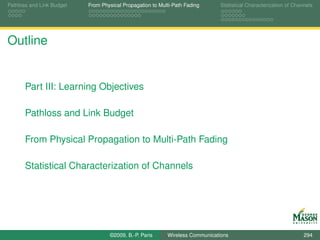 Pathloss and Link Budget   From Physical Propagation to Multi-Path Fading      Statistical Characterization of Channels




Outline


       Part III: Learning Objectives

       Pathloss and Link Budget

       From Physical Propagation to Multi-Path Fading

       Statistical Characterization of Channels




                                   ©2009, B.-P. Paris      Wireless Communications                                 294
 