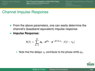 Pathloss and Link Budget    From Physical Propagation to Multi-Path Fading        Statistical Characterization of Channels




Channel Impulse Response


              From the above parameters, one can easily determine the
              channel’s (baseband equivalent) impulse response.
              Impulse Response:
                                         K
                            h (t ) =    ∑ ak · ejφ        k   · e−j2πfc τk · δ(t − τk )
                                        k =1


                      Note that the delays τk contribute to the phase shifts φk .




                                    ©2009, B.-P. Paris        Wireless Communications                                 296
 