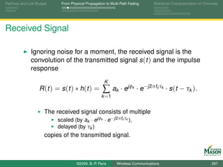 Pathloss and Link Budget    From Physical Propagation to Multi-Path Fading       Statistical Characterization of Channels




Received Signal

              Ignoring noise for a moment, the received signal is the
              convolution of the transmitted signal s (t ) and the impulse
              response
                                                     K
                   R (t ) = s (t ) ∗ h (t ) =       ∑ ak · ejφ        k   · e−j2πfc τk · s (t − τk ).
                                                   k =1


                      The received signal consists of multiple
                           scaled (by ak · ejφk · e −j2πfc τk ),
                           delayed (by τk )
                      copies of the transmitted signal.



                                    ©2009, B.-P. Paris      Wireless Communications                                  297
 