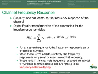 Pathloss and Link Budget    From Physical Propagation to Multi-Path Fading         Statistical Characterization of Channels




Channel Frequency Response
              Similarly, one can compute the frequency response of the
              channel.
              Direct Fourier transformation of the expression for the
              impulse response yields
                                          K
                           H (f ) =      ∑ ak · ejφ        k    · e−j2πfc τk · e−j2πf τk .
                                         k =1


                      For any given frequency f , the frequency response is a sum
                      of complex numbers.
                      When these terms add destructively, the frequency
                      response is very small or even zero at that frequency.
                      These nulls in the channel’s frequency response are typical
                      for wireless communications and are refered to as
                      frequency-selective fading.
                                    ©2009, B.-P. Paris         Wireless Communications                                 298
 