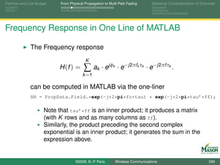 Pathloss and Link Budget    From Physical Propagation to Multi-Path Fading         Statistical Characterization of Channels




Frequency Response in One Line of MATLAB

              The Frequency response
                                          K
                            H (f ) =     ∑ ak · ejφ        k    · e−j2πfc τk · e−j2πf τk .
                                         k =1

              can be computed in MATLAB via the one-liner
              HH = PropData.Field.*exp(-j*2*pi*fc*tau) * exp(-j*2*pi*tau’*ff);

                      Note that tau’*ff is an inner product; it produces a matrix
                      (with K rows and as many columns as ff).
                      Similarly, the product preceding the second complex
                      exponential is an inner product; it generates the sum in the
                      expression above.


                                    ©2009, B.-P. Paris         Wireless Communications                                 299
 