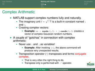 User Interface                              Working with Vectors                  Visualization




Complex Arithmetic
                 MATLAB support complex numbers fully and naturally.
                                          √
                    The imaginary unit i = −1 is a built-in constant named i
                     and j.
                     Creating complex vectors:
                          Example: xx = randn(1,5) + j*randn(1,5) creates a
                          vector of complex Gaussian random numbers.
                 A couple of “gotchas” in connection with complex
                 arithmetic:
                     Never use i and j as variables!
                          Example: After invoking j=2, the above command will
                          produce very unexpected results.
                     Transposition operator (’) transposes and forms conjugate
                     complex.
                          That is very often the right thing to do.
                          Transpose only is performed with .’ operator.

                                 ©2009, B.-P. Paris     Wireless Communications             30
 