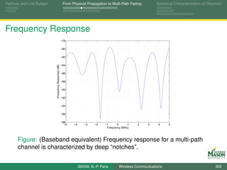Pathloss and Link Budget                                From Physical Propagation to Multi-Path Fading          Statistical Characterization of Channels




Frequency Response
                                                       −78

                                                       −80

                                                       −82

                                                       −84
                           |Frequency Response| (dB)




                                                       −86

                                                       −88

                                                       −90

                                                       −92

                                                       −94

                                                       −96

                                                       −98
                                                         −5   −4      −3    −2     −1      0      1   2    3     4     5
                                                                                    Frequency (MHz)



       Figure: (Baseband equivalent) Frequency response for a multi-path
       channel is characterized by deep “notches”.


                                                                   ©2009, B.-P. Paris       Wireless Communications                                 302
 
