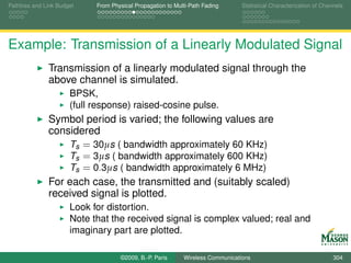 Pathloss and Link Budget    From Physical Propagation to Multi-Path Fading      Statistical Characterization of Channels




Example: Transmission of a Linearly Modulated Signal
              Transmission of a linearly modulated signal through the
              above channel is simulated.
                      BPSK,
                      (full response) raised-cosine pulse.
              Symbol period is varied; the following values are
              considered
                  Ts = 30µs ( bandwidth approximately 60 KHz)
                  Ts = 3µs ( bandwidth approximately 600 KHz)
                  Ts = 0.3µs ( bandwidth approximately 6 MHz)
              For each case, the transmitted and (suitably scaled)
              received signal is plotted.
                      Look for distortion.
                      Note that the received signal is complex valued; real and
                      imaginary part are plotted.

                                    ©2009, B.-P. Paris      Wireless Communications                                 304
 