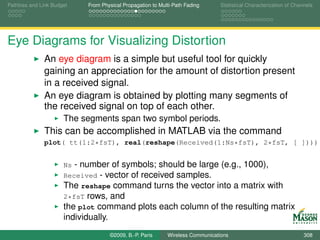 Pathloss and Link Budget     From Physical Propagation to Multi-Path Fading      Statistical Characterization of Channels




Eye Diagrams for Visualizing Distortion
              An eye diagram is a simple but useful tool for quickly
              gaining an appreciation for the amount of distortion present
              in a received signal.
              An eye diagram is obtained by plotting many segments of
              the received signal on top of each other.
                      The segments span two symbol periods.
              This can be accomplished in MATLAB via the command
              plot( tt(1:2*fsT), real(reshape(Received(1:Ns*fsT), 2*fsT, [ ])))


                      Ns - number of symbols; should be large (e.g., 1000),
                      Received - vector of received samples.
                      The reshape command turns the vector into a matrix with
                      2*fsT rows, and
                      the plot command plots each column of the resulting matrix
                      individually.
                                      ©2009, B.-P. Paris     Wireless Communications                                 308
 