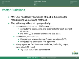 User Interface                              Working with Vectors                  Visualization




Vector Functions

                 MATLAB has literally hundreds of built-in functions for
                 manipulating vectors and matrices.
                 The following will come up repeatedly:
                     yy=cos(xx), yy=sin(xx),          and yy=exp(xx):
                          compute the cosine, sine, and exponential for each element
                          of vector xx,
                          the result yy is a vector of the same size as xx.
                     XX=fft(xx), xx=ifft(XX):
                          Forward and inverse discrete Fourier transform (DFT),
                          computed via an efﬁcient FFT algorithm.
                     Many algebraic functions are available, including log10,
                     sqrt, abs, and round.
                          Try help elfun for a complete list.



                                 ©2009, B.-P. Paris     Wireless Communications             31
 