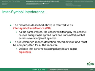 Pathloss and Link Budget    From Physical Propagation to Multi-Path Fading      Statistical Characterization of Channels




Inter-Symbol Interference


              The distortion described above is referred to as
              inter-symbol interference (ISI).
                      As the name implies, the undesired ﬁltering by the channel
                      causes energy to be spread from one transmitted symbol
                      across several adjacent symbols.
              This interference makes detection mored difﬁcult and must
              be compensated for at the receiver.
                      Devices that perform this compensation are called
                      equalizers.




                                    ©2009, B.-P. Paris      Wireless Communications                                 311
 