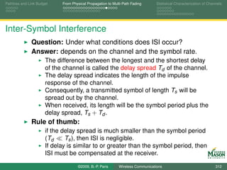 Pathloss and Link Budget    From Physical Propagation to Multi-Path Fading      Statistical Characterization of Channels




Inter-Symbol Interference
              Question: Under what conditions does ISI occur?
              Answer: depends on the channel and the symbol rate.
                      The difference between the longest and the shortest delay
                      of the channel is called the delay spread Td of the channel.
                      The delay spread indicates the length of the impulse
                      response of the channel.
                      Consequently, a transmitted symbol of length Ts will be
                      spread out by the channel.
                      When received, its length will be the symbol period plus the
                      delay spread, Ts + Td .
              Rule of thumb:
                      if the delay spread is much smaller than the symbol period
                      (Td     Ts ), then ISI is negligible.
                      If delay is similar to or greater than the symbol period, then
                      ISI must be compensated at the receiver.

                                    ©2009, B.-P. Paris      Wireless Communications                                 312
 