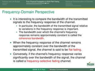 Pathloss and Link Budget    From Physical Propagation to Multi-Path Fading      Statistical Characterization of Channels




Frequency-Domain Perspective
              It is interesting to compare the bandwidth of the transmitted
              signals to the frequency response of the channel.
                      In particular, the bandwidth of the transmitted signal relative
                      to variations in the frequency response is important.
                      The bandwidth over which the channel’s frequency
                      response remains approximately constant is called the
                      coherence bandwidth.
              When the frequency response of the channel remains
              approximately constant over the bandwidth of the
              transmitted signal, the channel is said to be ﬂat fading.
              Conversely, if the channel’s frequency response varies
              signiﬁcantly over the bandwidth of the signal, the channel
              is called a frequency-selective fading channel.

                                    ©2009, B.-P. Paris      Wireless Communications                                 313
 