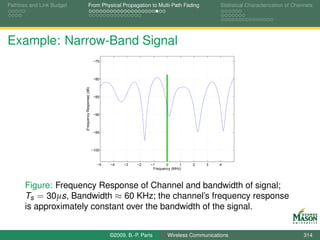 Pathloss and Link Budget               From Physical Propagation to Multi-Path Fading                      Statistical Characterization of Channels




Example: Narrow-Band Signal
                                                       −75



                                                       −80

                           |Frequency Response| (dB)

                                                       −85



                                                       −90



                                                       −95



                                                       −100



                                                         −5   −4   −3    −2    −1      0      1   2   3   4
                                                                                Frequency (MHz)




       Figure: Frequency Response of Channel and bandwidth of signal;
       Ts = 30µs, Bandwidth ≈ 60 KHz; the channel’s frequency response
       is approximately constant over the bandwidth of the signal.


                                                              ©2009, B.-P. Paris       Wireless Communications                                 314
 