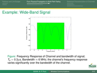 Pathloss and Link Budget               From Physical Propagation to Multi-Path Fading                      Statistical Characterization of Channels




Example: Wide-Band Signal
                                                       −75



                                                       −80

                           |Frequency Response| (dB)

                                                       −85



                                                       −90



                                                       −95



                                                       −100



                                                         −5   −4   −3    −2    −1      0      1   2   3   4
                                                                                Frequency (MHz)




       Figure: Frequency Response of Channel and bandwidth of signal;
       Ts = 0.3µs, Bandwidth ≈ 6 MHz; the channel’s frequency response
       varies signiﬁcantly over the bandwidth of the channel.


                                                              ©2009, B.-P. Paris       Wireless Communications                                 315
 