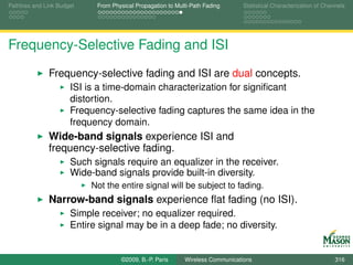 Pathloss and Link Budget    From Physical Propagation to Multi-Path Fading      Statistical Characterization of Channels




Frequency-Selective Fading and ISI
              Frequency-selective fading and ISI are dual concepts.
                      ISI is a time-domain characterization for signiﬁcant
                      distortion.
                      Frequency-selective fading captures the same idea in the
                      frequency domain.
              Wide-band signals experience ISI and
              frequency-selective fading.
                      Such signals require an equalizer in the receiver.
                      Wide-band signals provide built-in diversity.
                           Not the entire signal will be subject to fading.
              Narrow-band signals experience ﬂat fading (no ISI).
                      Simple receiver; no equalizer required.
                      Entire signal may be in a deep fade; no diversity.


                                    ©2009, B.-P. Paris      Wireless Communications                                 316
 