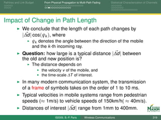 Pathloss and Link Budget    From Physical Propagation to Multi-Path Fading      Statistical Characterization of Channels




Impact of Change in Path Length
              We conclude that the length of each path changes by
              |∆d | cos(ψk ), where
                      ψk denotes the angle between the direction of the mobile
                      and the k -th incoming ray.
              Question: how large is a typical distance |∆d | between
              the old and new position is?
                      The distance depends on
                           the velocity v of the mobile, and
                           the time-scale ∆T of interest.
              In many modern communication system, the transmission
              of a frame of symbols takes on the order of 1 to 10 ms.
              Typical velocities in mobile systems range from pedestrian
              speeds (≈ 1m/s) to vehicle speeds of 150km/h( ≈ 40m/s).
              Distances of interest |∆d | range from 1mm to 400mm.
                                    ©2009, B.-P. Paris      Wireless Communications                                 319
 