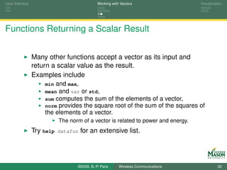 User Interface                                Working with Vectors                     Visualization




Functions Returning a Scalar Result


                 Many other functions accept a vector as its input and
                 return a scalar value as the result.
                 Examples include
                     min and max,
                     mean and var or std,
                     sum computes the sum of            the elements of a vector,
                     norm provides the square           root of the sum of the squares of
                     the elements of a vector.
                            The norm of a vector is related to power and energy.
                 Try help   datafun   for an extensive list.




                                   ©2009, B.-P. Paris     Wireless Communications                32
 