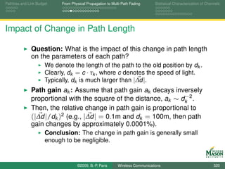 Pathloss and Link Budget    From Physical Propagation to Multi-Path Fading      Statistical Characterization of Channels




Impact of Change in Path Length

              Question: What is the impact of this change in path length
              on the parameters of each path?
                      We denote the length of the path to the old position by dk .
                      Clearly, dk = c · τk , where c denotes the speed of light.
                      Typically, dk is much larger than |∆d |.
              Path gain ak : Assume that path gain ak decays inversely
                                                                  −
              proportional with the square of the distance, ak ∼ dk 2 .
              Then, the relative change in path gain is proportional to
              (|∆d |/dk )2 (e.g., |∆d | = 0.1m and dk = 100m, then path
              gain changes by approximately 0.0001%).
                      Conclusion: The change in path gain is generally small
                      enough to be negligible.


                                    ©2009, B.-P. Paris      Wireless Communications                                 320
 