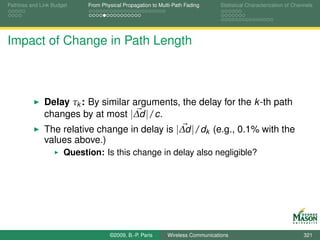 Pathloss and Link Budget    From Physical Propagation to Multi-Path Fading      Statistical Characterization of Channels




Impact of Change in Path Length



              Delay τk : By similar arguments, the delay for the k -th path
              changes by at most |∆d |/c.
              The relative change in delay is |∆d |/dk (e.g., 0.1% with the
              values above.)
                      Question: Is this change in delay also negligible?




                                    ©2009, B.-P. Paris      Wireless Communications                                 321
 