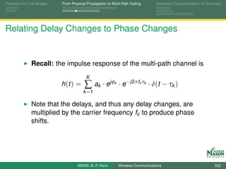 Pathloss and Link Budget   From Physical Propagation to Multi-Path Fading        Statistical Characterization of Channels




Relating Delay Changes to Phase Changes


              Recall: the impulse response of the multi-path channel is
                                        K
                           h (t ) =    ∑ ak · ejφ        k   · e−j2πfc τk · δ(t − τk )
                                       k =1

              Note that the delays, and thus any delay changes, are
              multiplied by the carrier frequency fc to produce phase
              shifts.




                                   ©2009, B.-P. Paris        Wireless Communications                                 322
 