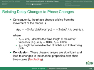 Pathloss and Link Budget    From Physical Propagation to Multi-Path Fading      Statistical Characterization of Channels




Relating Delay Changes to Phase Changes

              Consequently, the phase change arising from the
              movement of the mobile is

                  ∆φk = −2πfc /c |∆d | cos(ψk ) = −2π |∆d |/λc cos(ψk ),

              where
                      λc = c/fc - denotes the wave-length at the carrier
                      frequency (e.g., at fc = 1GHz, λc ≈ 0.3m),
                      ψk - angle between direction of mobile and k -th arriving
                      path.
              Conclusion: These phase changes are signiﬁcant and
              lead to changes in the channel properties over short
              time-scales (fast fading).


                                    ©2009, B.-P. Paris      Wireless Communications                                 323
 