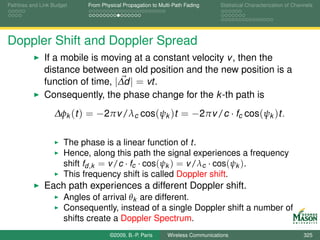 Pathloss and Link Budget    From Physical Propagation to Multi-Path Fading      Statistical Characterization of Channels




Doppler Shift and Doppler Spread
              If a mobile is moving at a constant velocity v , then the
              distance between an old position and the new position is a
              function of time, |∆d | = vt.
              Consequently, the phase change for the k -th path is
                  ∆φk (t ) = −2πv /λc cos(ψk )t = −2πv /c · fc cos(ψk )t.

                      The phase is a linear function of t.
                      Hence, along this path the signal experiences a frequency
                      shift fd ,k = v /c · fc · cos(ψk ) = v /λc · cos(ψk ).
                      This frequency shift is called Doppler shift.
              Each path experiences a different Doppler shift.
                      Angles of arrival θk are different.
                      Consequently, instead of a single Doppler shift a number of
                      shifts create a Doppler Spectrum.
                                    ©2009, B.-P. Paris      Wireless Communications                                 325
 