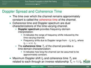 Pathloss and Link Budget    From Physical Propagation to Multi-Path Fading      Statistical Characterization of Channels




Doppler Spread and Coherence Time
              The time over which the channel remains approximately
              constant is called the coherence time of the channel.
              Coherence time and Doppler spectrum are dual
              characterizations of the time-varying channel.
                      Doppler spectrum provides frequency-domain
                      interpretation:
                           It indicates the range of frequency shifts induced by the
                           time-varying channel.
                           Frequency shifts due to Doppler range from −fd to fd , where
                           fd = v /c · fc .
                      The coherence time Tc of the channel provides a
                      time-domain characterization:
                           It indicates how long the channel can be assumed to be
                           approximately constant.
              Maximum Doppler shift fd and coherence time Tc are
              related to each through an inverse relationship Tc ≈ 1/fd .
                                    ©2009, B.-P. Paris      Wireless Communications                                 328
 
