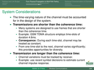 Pathloss and Link Budget    From Physical Propagation to Multi-Path Fading      Statistical Characterization of Channels




System Considerations
              The time-varying nature of the channel must be accounted
              for in the design of the system.
              Transmissions are shorter than the coherence time:
                      Many systems are designed to use frames that are shorter
                      than the coherence time.
                      Example: GSM TDMA structure employs time-slots of
                      duration 4.6ms.
                      Consequence: During each time-slot, channel may be
                      treated as constant.
                      From one time-slot to the next, channel varies signiﬁcantly;
                      this provides opportunities for diversity.
              Transmission are longer than the coherence time:
                      Channel variations must be tracked by receiver.
                      Example: use recent symbol decisions to estimate current
                      channel impulse response.
                                    ©2009, B.-P. Paris      Wireless Communications                                 329
 