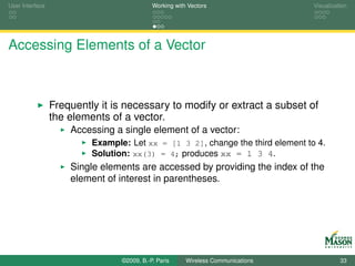 User Interface                              Working with Vectors                  Visualization




Accessing Elements of a Vector



                 Frequently it is necessary to modify or extract a subset of
                 the elements of a vector.
                     Accessing a single element of a vector:
                          Example: Let xx = [1 3 2], change the third element to 4.
                          Solution: xx(3) = 4; produces xx = 1 3 4.
                     Single elements are accessed by providing the index of the
                     element of interest in parentheses.




                                 ©2009, B.-P. Paris     Wireless Communications             33
 