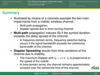 Pathloss and Link Budget    From Physical Propagation to Multi-Path Fading      Statistical Characterization of Channels




Summary
              Illustrated by means of a concrete example the two main
              impairments from a mobile, wireless channel.
                      Multi-path propagation,
                      Doppler spread due to time-varying channel.
              Multi-path propagation induces ISI if the symbol duration
              exceeds the delay spread of the channel.
                      In frequency-domain terms, frequency-selective fading
                      occurs if the signal bandwidth exceeds the coherence
                      band-width of the channel.
              Doppler Spreading results from time-variations of the
              channel due to mobility.
                  The maximum Doppler shift fd = v /c · fc is proportional to
                      the speed of the mobile.
                      In time-domain terms, the channel remains approximately
                      constant over the coherence-time of the channel.
                                    ©2009, B.-P. Paris      Wireless Communications                                 331
 