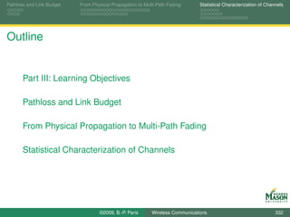 Pathloss and Link Budget   From Physical Propagation to Multi-Path Fading      Statistical Characterization of Channels




Outline


       Part III: Learning Objectives

       Pathloss and Link Budget

       From Physical Propagation to Multi-Path Fading

       Statistical Characterization of Channels




                                   ©2009, B.-P. Paris      Wireless Communications                                 332
 