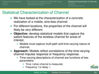 Pathloss and Link Budget    From Physical Propagation to Multi-Path Fading      Statistical Characterization of Channels




Statistical Characterization of Channel
              We have looked at the characterization of a concrete
              realization of a mobile, wire-less channel.
              For different locations, the properties of the channel will
              likely be very different.
              Objective: develop statistical models that capture the
              salient features of the wireless channel for areas of
              interest.
                      Models must capture multi-path and time-varying nature of
                      channel.
              Approach: Models reﬂect correlations of the time-varying
              channel impulse response or frequency response.
                      Time-varying descriptions of channel are functions of two
                      parameters:
                           Time t when channel is measured,
                           Frequency f or delay τ.

                                    ©2009, B.-P. Paris      Wireless Communications                                 333
 