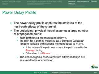 Pathloss and Link Budget    From Physical Propagation to Multi-Path Fading      Statistical Characterization of Channels




Power Delay Proﬁle

              The power delay proﬁle captures the statistics of the
              multi-path effects of the channel.
              The underlying, physical model assumes a large number
              of propagation paths:
                      each path has a an associated delay τ,
                      the gain for a path is modeled as a complex Gaussian
                      random variable with second moment equal to Ψh (τ ).
                           If the mean of the path loss is zero, the path is said to be
                           Rayleigh fading.
                           Otherwise, it is Ricean.
                      The channel gains associated with different delays are
                      assumed to be uncorrelated.



                                    ©2009, B.-P. Paris      Wireless Communications                                 335
 