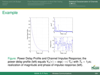 Pathloss and Link Budget            From Physical Propagation to Multi-Path Fading                                       Statistical Characterization of Channels




Example
                                                  1                                               2

                                                 0.9                                             1.5




                                                                                   |h(τ)|2
                                                 0.8                                              1

                           Power Delay Profile   0.7                                             0.5

                                                 0.6
                                                                                                  0
                                                                                                   0     2           4       6
                                                 0.5                                                      Delay τ (µs)

                                                                                                  1
                                                 0.4

                                                 0.3                                             0.5




                                                                                Phase of h(τ)
                                                 0.2                                              0


                                                 0.1                                            −0.5


                                                  0                                              −1
                                                   0     2           4      6                      0     2           4       6
                                                          Delay τ (µs)                                    Delay τ (µs)




       Figure: Power Delay Proﬁle and Channel Impulse Response; the
       power delay proﬁle (left) equals Ψh (τ ) = exp(−τ/Th ) with Th = 1µs;
       realization of magnitude and phase of impulse response (left).

                                                       ©2009, B.-P. Paris                       Wireless Communications                                      336
 