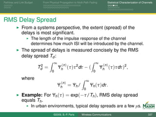Pathloss and Link Budget     From Physical Propagation to Multi-Path Fading         Statistical Characterization of Channels




RMS Delay Spread
              From a systems perspective, the extent (spread) of the
              delays is most signiﬁcant.
                      The length of the impulse response of the channel
                      determines how much ISI will be introduced by the channel.
              The spread of delays is measured concisely by the RMS
              delay spread Td :
                                        ∞                                   ∞
                            2                (n )                                (n )
                           Td =             Ψh (τ )τ 2 dτ − (                   Ψh (τ )τdτ )2 ,
                                    0                                   0

              where                                                ∞
                                             (n )
                                            Ψh      = Ψh /             Ψh (τ )dτ.
                                                               0
              Example: For Ψh (τ ) = exp(−τ/Th ), RMS delay spread
              equals Th .
                      In urban environments, typical delay spreads are a few µs.
                                     ©2009, B.-P. Paris      Wireless Communications                                    337
 