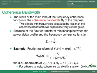 Pathloss and Link Budget    From Physical Propagation to Multi-Path Fading      Statistical Characterization of Channels




Coherence Bandwidth
              The width of the main lobe of the frequency coherence
              function is the coherence bandwidth Bc of the channel.
                      Two signals with frequencies separated by less than the
                      coherence bandwidth will experience very similar gains.
              Because of the Fourier transform relationship between the
              power delay proﬁle and the frequency coherence function:
                                                               1
                                                     Bc ≈         .
                                                               Td
              Example: Fourier transform of Ψh (τ ) = exp(−τ/Th )
                                                                Th
                                        ΨH (∆f ) =                     ;
                                                           1 + j2π∆fTh
              the 3-dB bandwidth of ΨH (∆f ) is Bc = 1/(2π · Th ).
                      For urban channels, coherence bandwidth is a few 100KHz.
                                    ©2009, B.-P. Paris      Wireless Communications                                 339
 