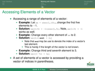 User Interface                              Working with Vectors                   Visualization




Accessing Elements of a Vector
                 Accessing a range of elements of a vector:
                     Example: Let xx = ones(1,10);, change the ﬁrst ﬁve
                     elements to −1.
                     Solution: xx(1:5) = -1*ones(1,5); Note, xx(1:5) = -1
                     works as well.
                     Example: Change every other element of xx to 2.
                     Solution: xx(2:2:end) = 2;;
                          Note that end may be use to denote the index of a vector’s
                          last element.
                          This is handy if the length of the vector is not known.
                     Example: Change third and seventh element to 3.
                     Solution: xx([3 7]) = 3;;
                 A set of elements of a vector is accessed by providing a
                 vector of indices in parentheses.

                                 ©2009, B.-P. Paris     Wireless Communications              34
 